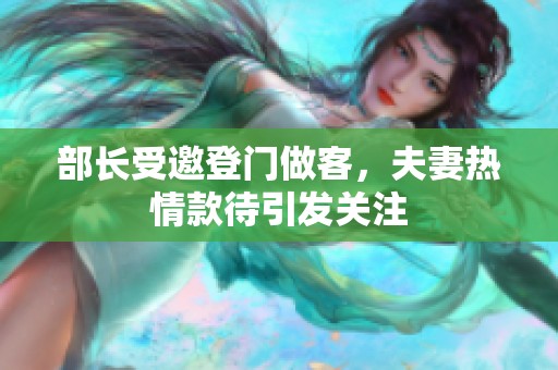 部长受邀登门做客，夫妻热情款待引发关注