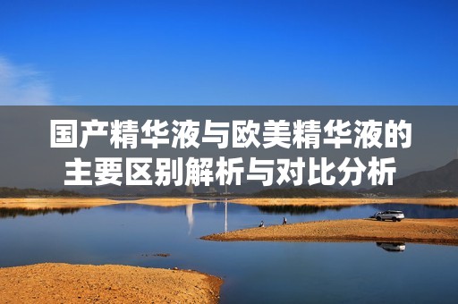 国产精华液与欧美精华液的主要区别解析与对比分析