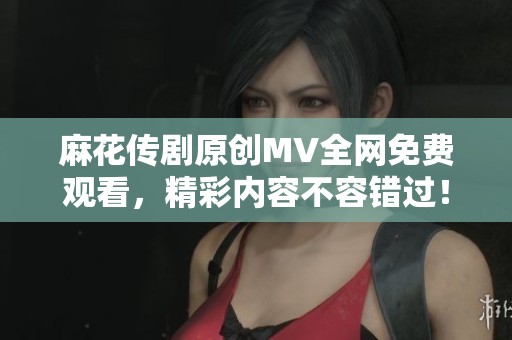 麻花传剧原创MV全网免费观看，精彩内容不容错过！