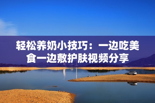 轻松养奶小技巧：一边吃美食一边敷护肤视频分享