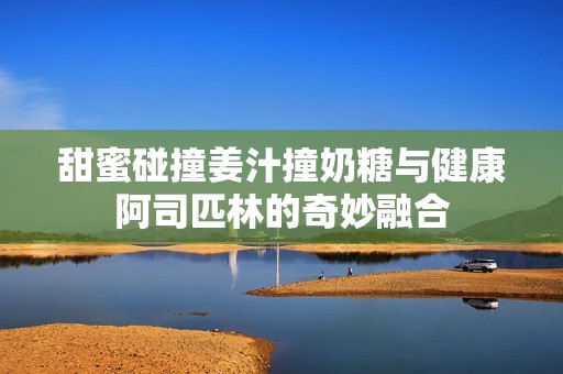 甜蜜碰撞姜汁撞奶糖与健康阿司匹林的奇妙融合