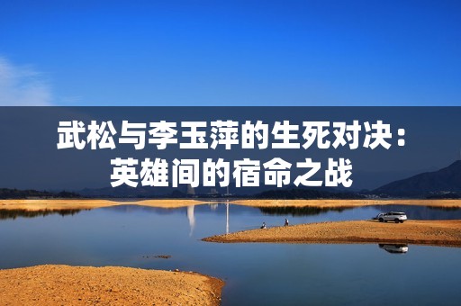武松与李玉萍的生死对决：英雄间的宿命之战