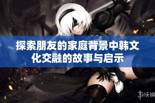 探索朋友的家庭背景中韩文化交融的故事与启示