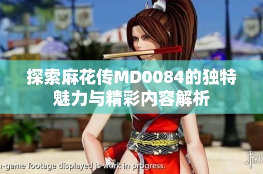 探索麻花传MD0084的独特魅力与精彩内容解析