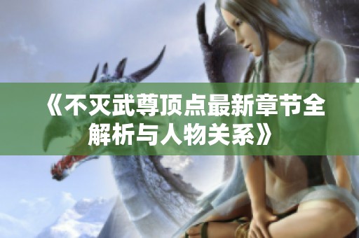 《不灭武尊顶点最新章节全解析与人物关系》