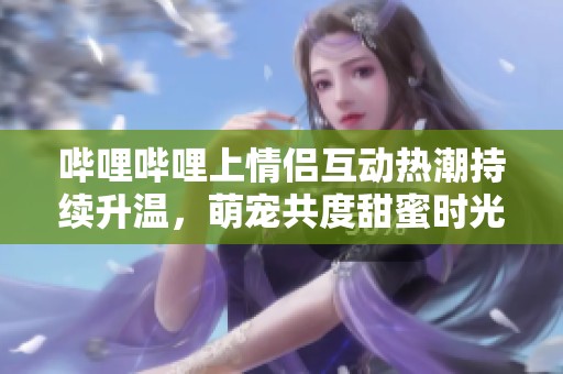 哔哩哔哩上情侣互动热潮持续升温，萌宠共度甜蜜时光