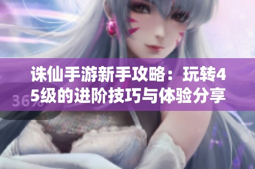 诛仙手游新手攻略：玩转45级的进阶技巧与体验分享