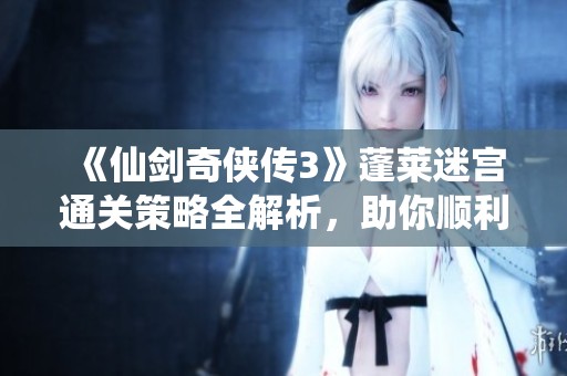 《仙剑奇侠传3》蓬莱迷宫通关策略全解析，助你顺利过关