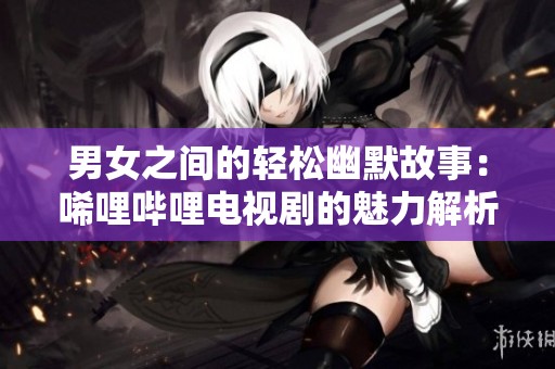 男女之间的轻松幽默故事：唏哩哔哩电视剧的魅力解析