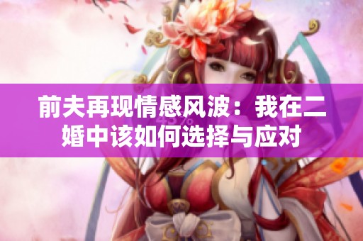 前夫再现情感风波：我在二婚中该如何选择与应对