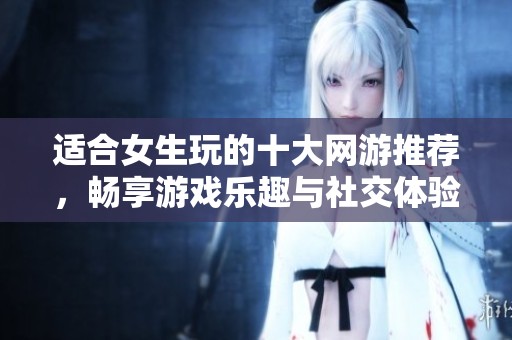 适合女生玩的十大网游推荐，畅享游戏乐趣与社交体验