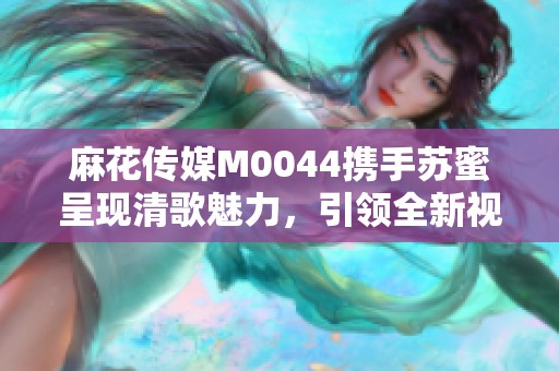 麻花传媒M0044携手苏蜜呈现清歌魅力，引领全新视听体验