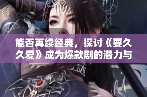 能否再续经典，探讨《要久久爱》成为爆款剧的潜力与挑战