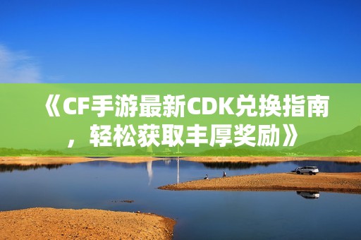 《CF手游最新CDK兑换指南，轻松获取丰厚奖励》