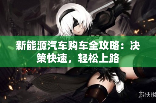 新能源汽车购车全攻略：决策快速，轻松上路