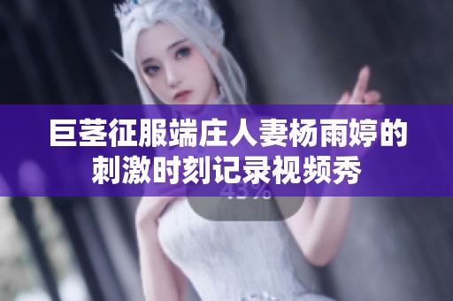 巨茎征服端庄人妻杨雨婷的刺激时刻记录视频秀