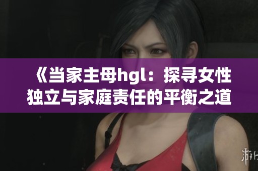 《当家主母hgl：探寻女性独立与家庭责任的平衡之道》