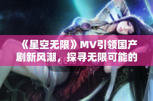 《星空无限》MV引领国产剧新风潮，探寻无限可能的奇幻之旅