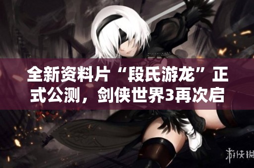 全新资料片“段氏游龙”正式公测，剑侠世界3再次启航！