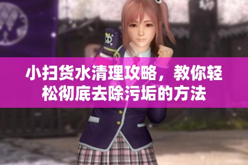 小扫货水清理攻略，教你轻松彻底去除污垢的方法
