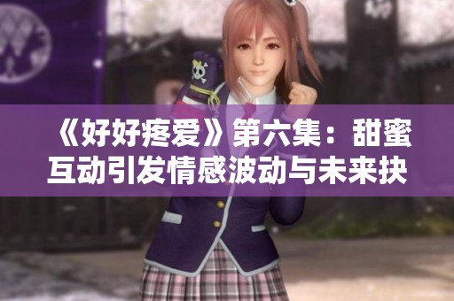 《好好疼爱》第六集：甜蜜互动引发情感波动与未来抉择