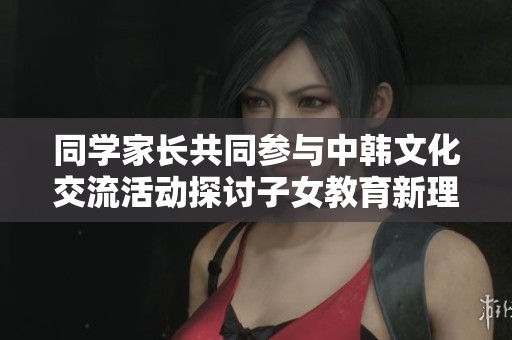 同学家长共同参与中韩文化交流活动探讨子女教育新理念