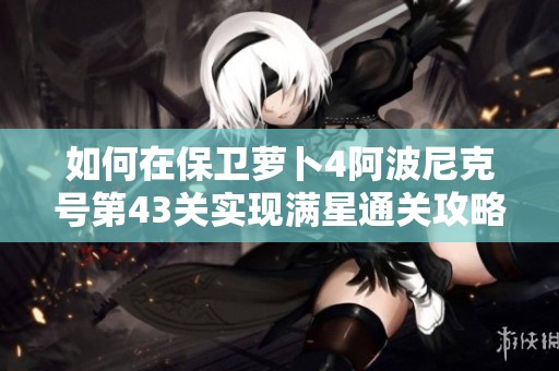 如何在保卫萝卜4阿波尼克号第43关实现满星通关攻略