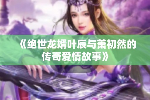 《绝世龙婿叶辰与萧初然的传奇爱情故事》