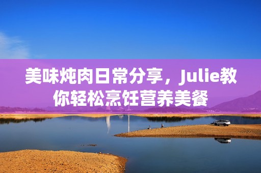 美味炖肉日常分享，Julie教你轻松烹饪营养美餐