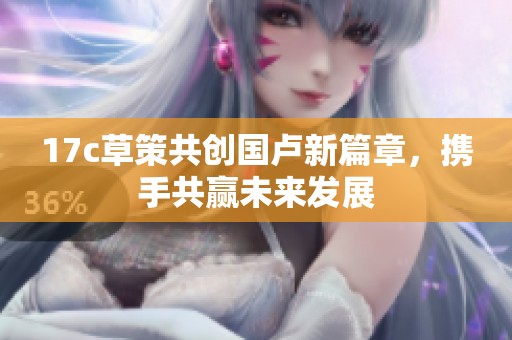 17c草策共创国卢新篇章，携手共赢未来发展