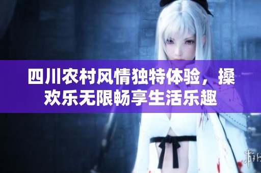 四川农村风情独特体验，搡欢乐无限畅享生活乐趣