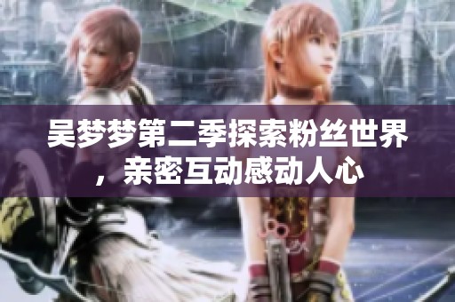 吴梦梦第二季探索粉丝世界，亲密互动感动人心