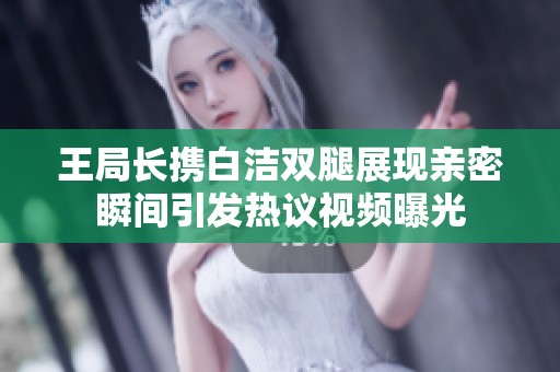 王局长携白洁双腿展现亲密瞬间引发热议视频曝光