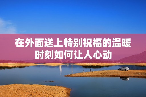 在外面送上特别祝福的温暖时刻如何让人心动