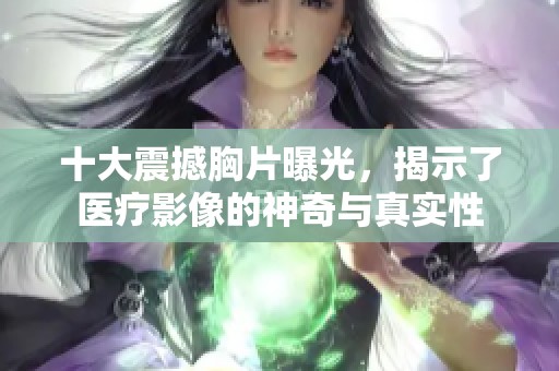十大震撼胸片曝光，揭示了医疗影像的神奇与真实性