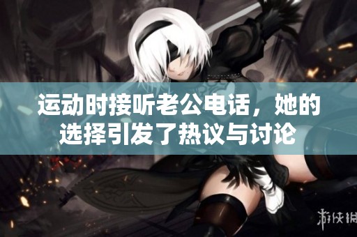运动时接听老公电话，她的选择引发了热议与讨论