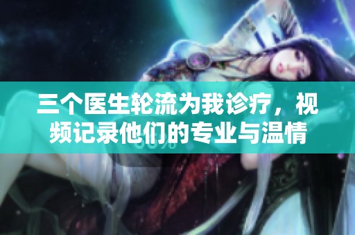 三个医生轮流为我诊疗，视频记录他们的专业与温情