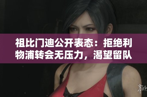 祖比门迪公开表态：拒绝利物浦转会无压力，渴望留队
