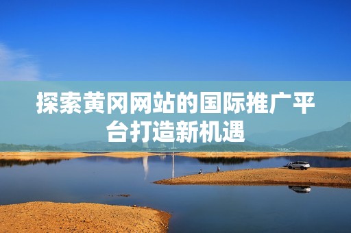 探索黄冈网站的国际推广平台打造新机遇