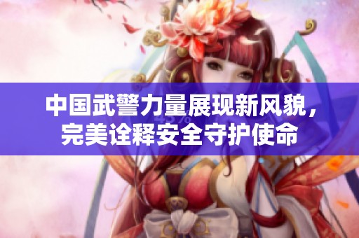 中国武警力量展现新风貌，完美诠释安全守护使命