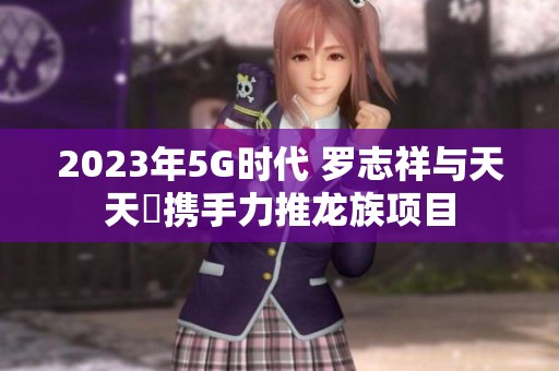 2023年5G时代 罗志祥与天天奭携手力推龙族项目
