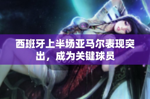西班牙上半场亚马尔表现突出，成为关键球员