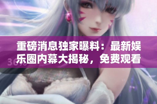 重磅消息独家曝料：最新娱乐圈内幕大揭秘，免费观看！