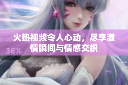 火热视频令人心动，尽享激情瞬间与情感交织