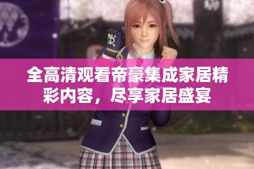 全高清观看帝豪集成家居精彩内容，尽享家居盛宴