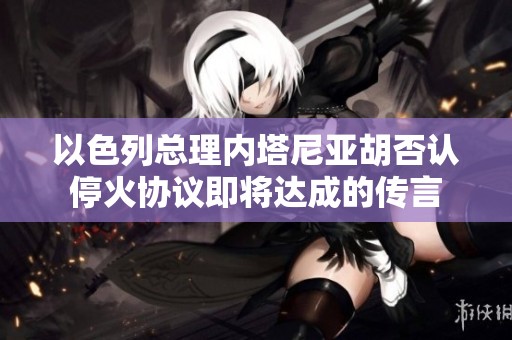 以色列总理内塔尼亚胡否认停火协议即将达成的传言