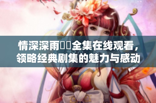 情深深雨濛濛全集在线观看，领略经典剧集的魅力与感动