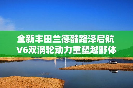 全新丰田兰德酷路泽启航 V6双涡轮动力重塑越野体验