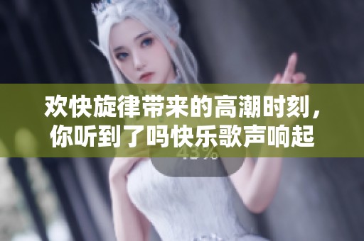 欢快旋律带来的高潮时刻，你听到了吗快乐歌声响起