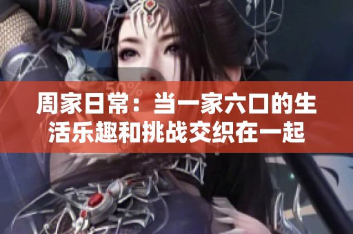 周家日常：当一家六口的生活乐趣和挑战交织在一起